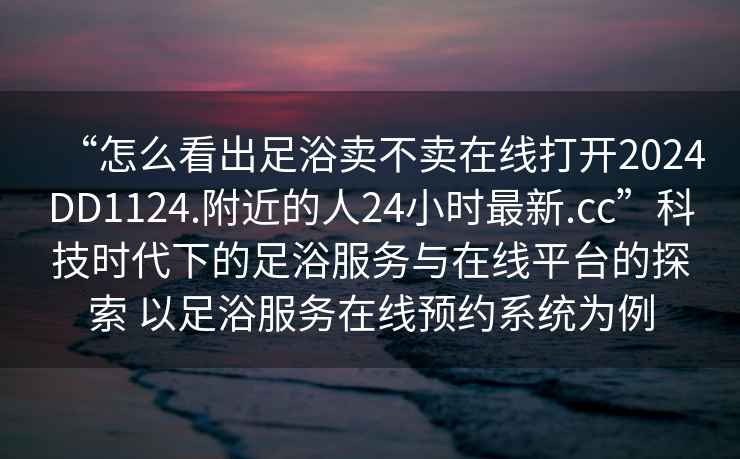 “怎么看出足浴賣不賣在線打開2024DD1124.附近的人24小時最新.cc”科技時代下的足浴服務與在線平臺的探索 以足浴服務在線預約系統為例