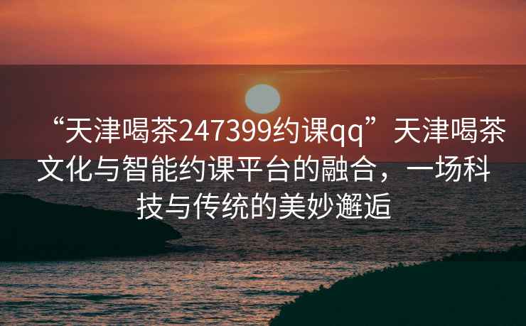“天津喝茶247399約課qq”天津喝茶文化與智能約課平臺的融合，一場科技與傳統的美妙邂逅