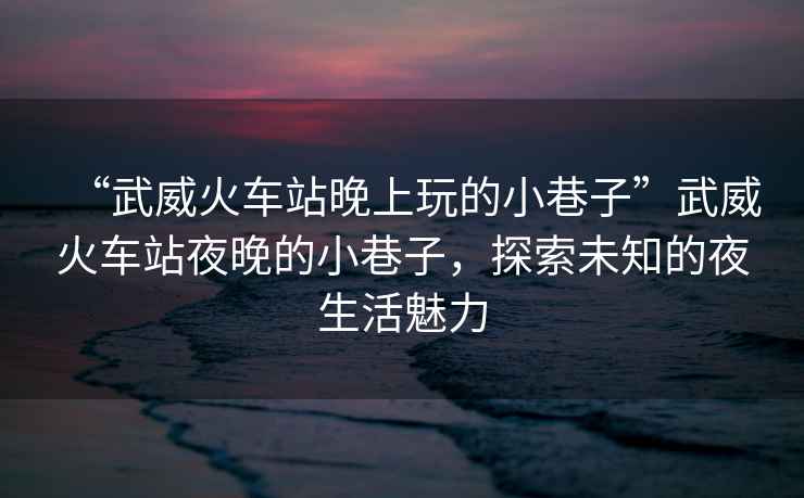 “武威火車站晚上玩的小巷子”武威火車站夜晚的小巷子，探索未知的夜生活魅力