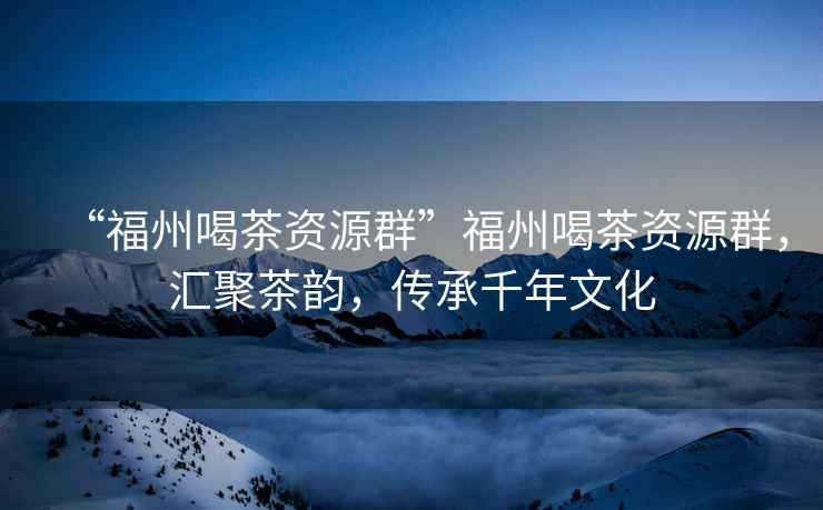 “福州喝茶資源群”福州喝茶資源群，匯聚茶韻，傳承千年文化