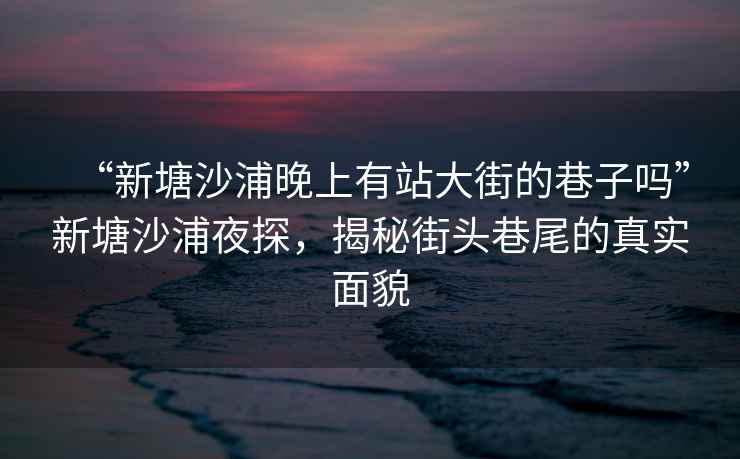 “新塘沙浦晚上有站大街的巷子嗎”新塘沙浦夜探，揭秘街頭巷尾的真實面貌