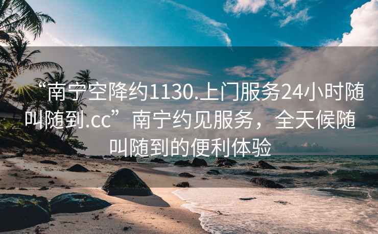 “南寧空降約1130.上門服務24小時隨叫隨到.cc”南寧約見服務，全天候隨叫隨到的便利體驗