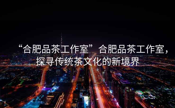 “合肥品茶工作室”合肥品茶工作室，探尋傳統(tǒng)茶文化的新境界