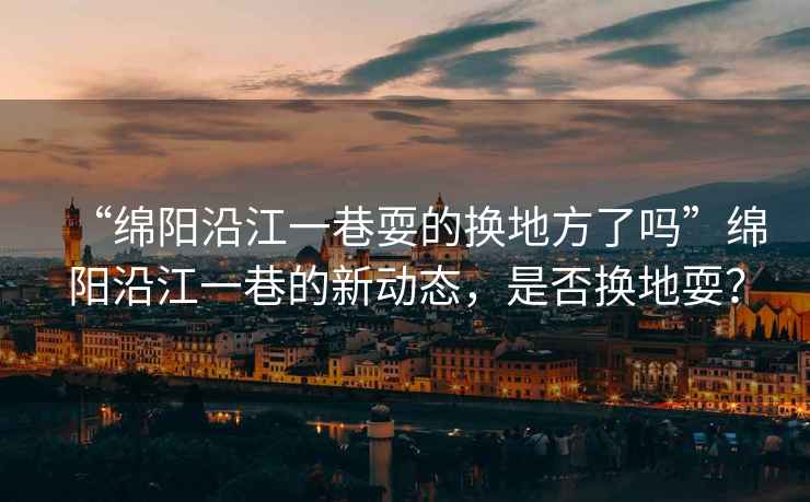 “綿陽沿江一巷耍的換地方了嗎”綿陽沿江一巷的新動態，是否換地耍？