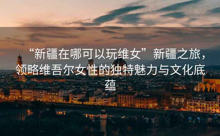 “新疆在哪可以玩維女”新疆之旅，領略維吾爾女性的獨特魅力與文化底蘊