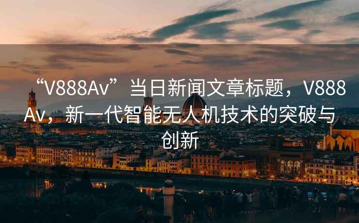 “V888Av”當(dāng)日新聞文章標(biāo)題，V888Av，新一代智能無人機(jī)技術(shù)的突破與創(chuàng)新