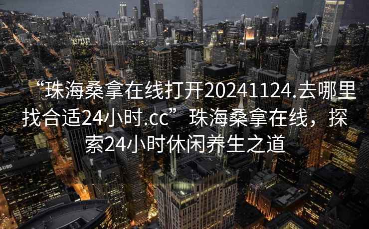 “珠海桑拿在線打開20241124.去哪里找合適24小時.cc”珠海桑拿在線，探索24小時休閑養生之道