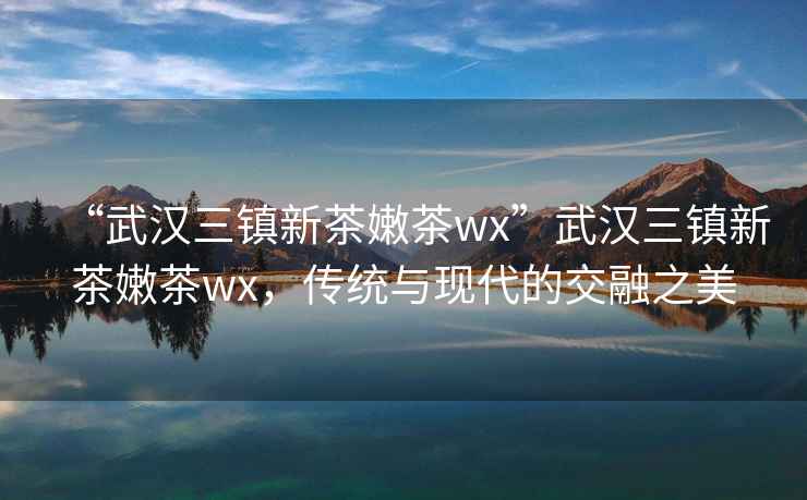 “武漢三鎮新茶嫩茶wx”武漢三鎮新茶嫩茶wx，傳統與現代的交融之美
