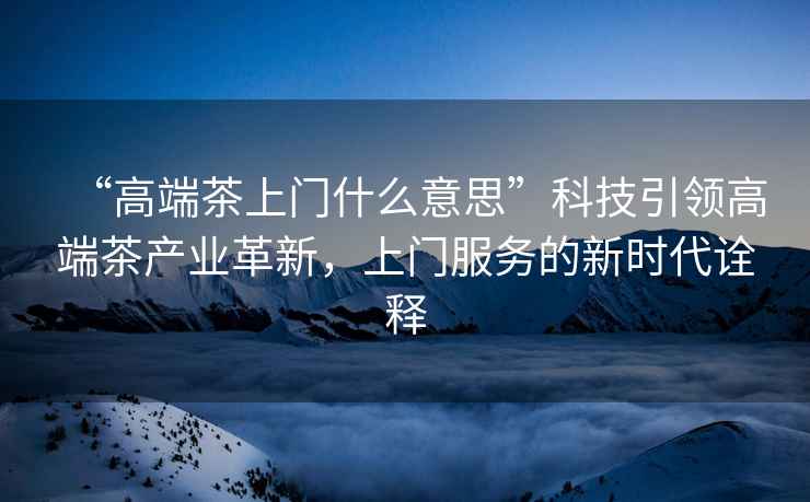 “高端茶上門什么意思”科技引領(lǐng)高端茶產(chǎn)業(yè)革新，上門服務(wù)的新時代詮釋