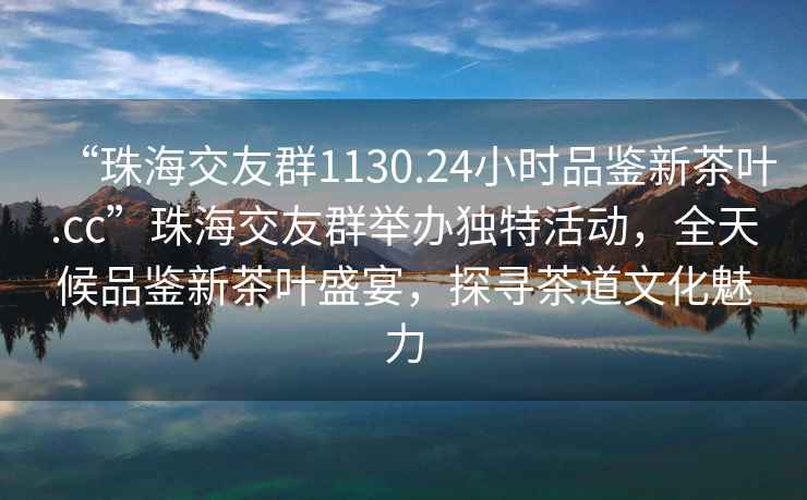 “珠海交友群1130.24小時品鑒新茶葉.cc”珠海交友群舉辦獨特活動，全天候品鑒新茶葉盛宴，探尋茶道文化魅力