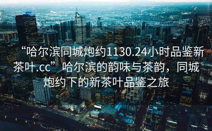“哈爾濱同城炮約1130.24小時(shí)品鑒新茶葉.cc”哈爾濱的韻味與茶韻，同城炮約下的新茶葉品鑒之旅