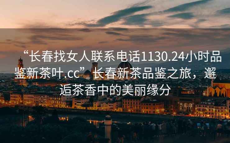 “長春找女人聯系電話1130.24小時品鑒新茶葉.cc”長春新茶品鑒之旅，邂逅茶香中的美麗緣分