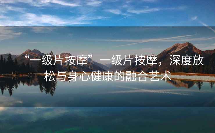 “一級片按摩”一級片按摩，深度放松與身心健康的融合藝術