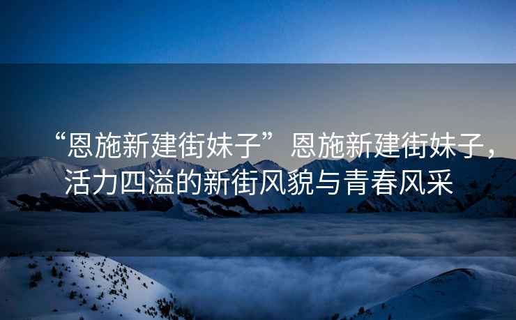“恩施新建街妹子”恩施新建街妹子，活力四溢的新街風(fēng)貌與青春風(fēng)采