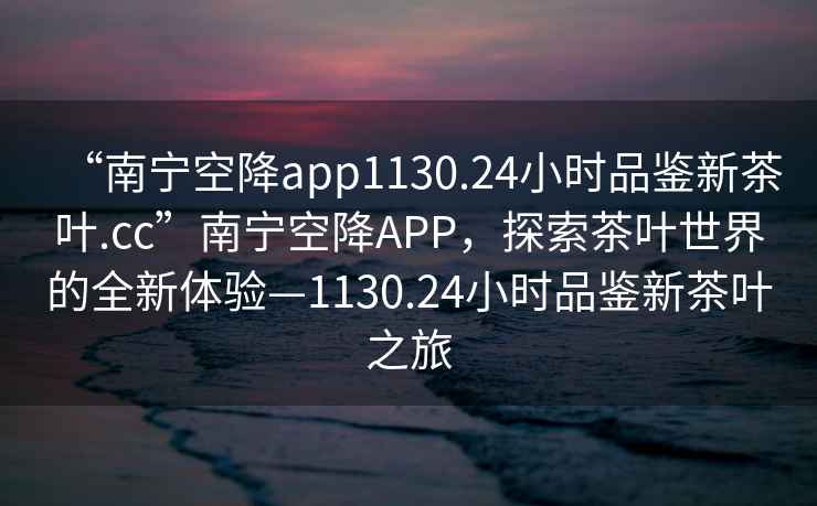 “南寧空降app1130.24小時(shí)品鑒新茶葉.cc”南寧空降A(chǔ)PP，探索茶葉世界的全新體驗(yàn)—1130.24小時(shí)品鑒新茶葉之旅