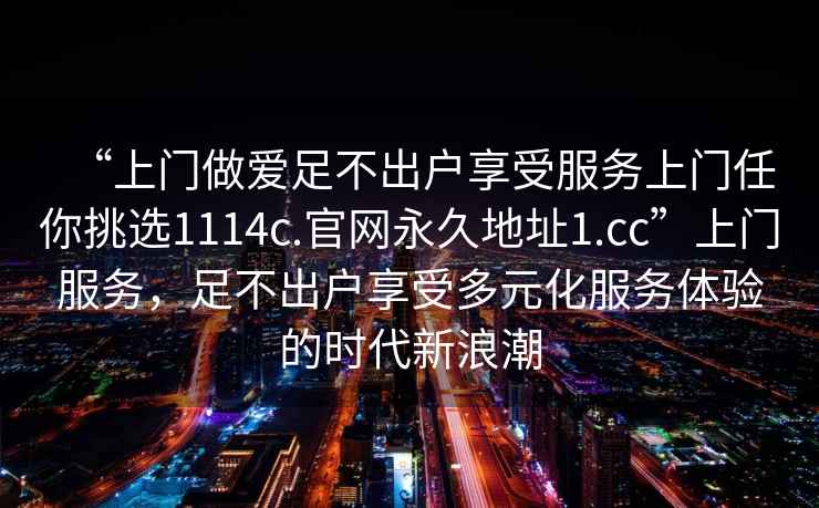 “上門做愛(ài)足不出戶享受服務(wù)上門任你挑選1114c.官網(wǎng)永久地址1.cc”上門服務(wù)，足不出戶享受多元化服務(wù)體驗(yàn)的時(shí)代新浪潮