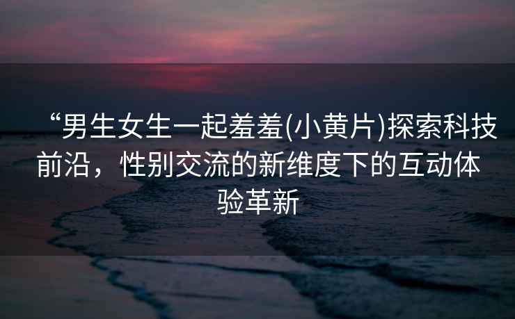 “男生女生一起羞羞(小黃片)探索科技前沿，性別交流的新維度下的互動體驗革新