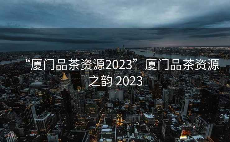“廈門品茶資源2023”廈門品茶資源之韻 2023