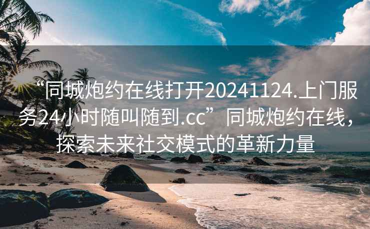 “同城炮約在線打開20241124.上門服務24小時隨叫隨到.cc”同城炮約在線，探索未來社交模式的革新力量