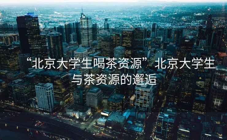 “北京大學生喝茶資源”北京大學生與茶資源的邂逅