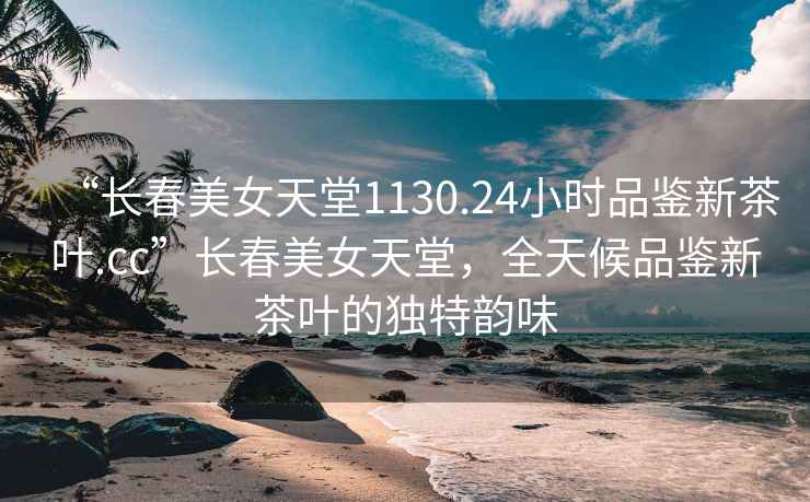 “長春美女天堂1130.24小時品鑒新茶葉.cc”長春美女天堂，全天候品鑒新茶葉的獨特韻味