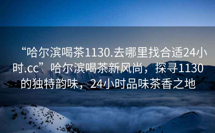 “哈爾濱喝茶1130.去哪里找合適24小時.cc”哈爾濱喝茶新風尚，探尋1130的獨特韻味，24小時品味茶香之地
