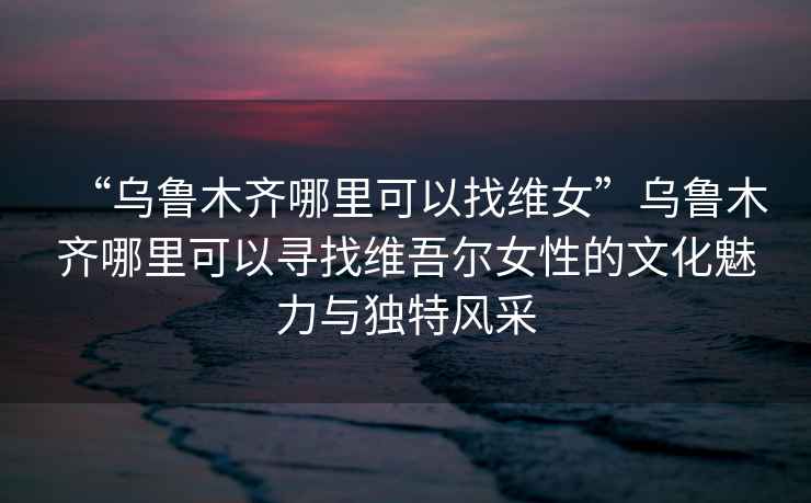 “烏魯木齊哪里可以找維女”烏魯木齊哪里可以尋找維吾爾女性的文化魅力與獨特風采