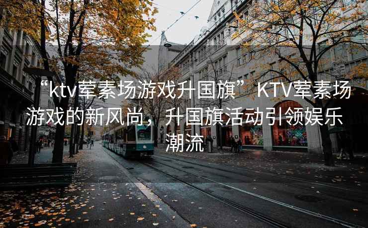 “ktv葷素場游戲升國旗”KTV葷素場游戲的新風尚，升國旗活動引領娛樂潮流