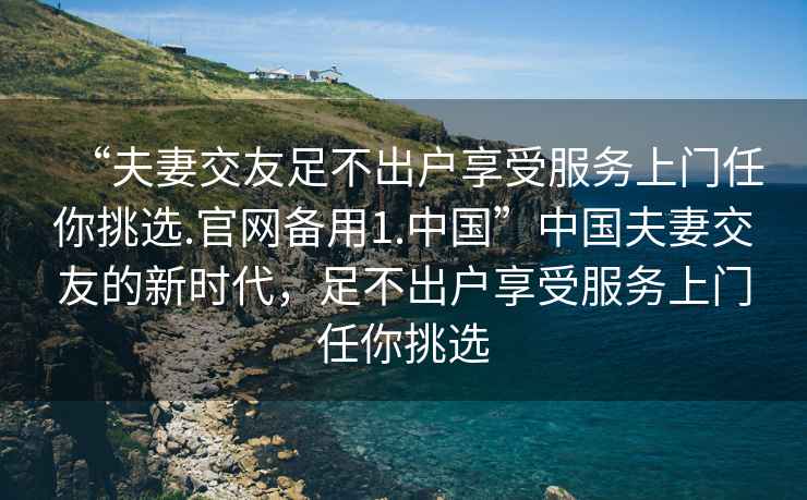 “夫妻交友足不出戶享受服務上門任你挑選.官網備用1.中國”中國夫妻交友的新時代，足不出戶享受服務上門任你挑選