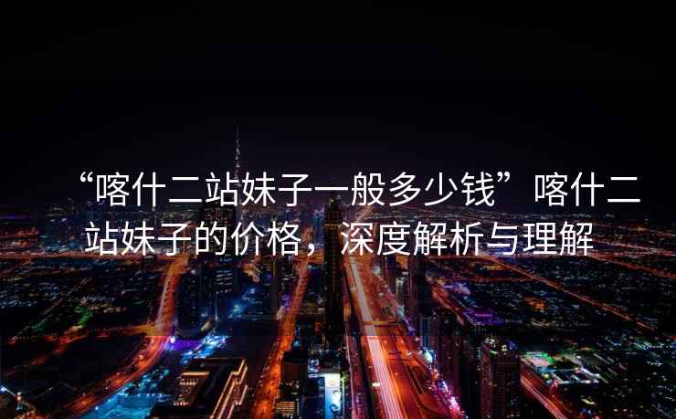 “喀什二站妹子一般多少錢”喀什二站妹子的價格，深度解析與理解