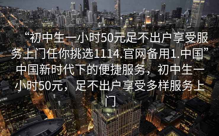 “初中生一小時50元足不出戶享受服務(wù)上門任你挑選1114.官網(wǎng)備用1.中國”中國新時代下的便捷服務(wù)，初中生一小時50元，足不出戶享受多樣服務(wù)上門