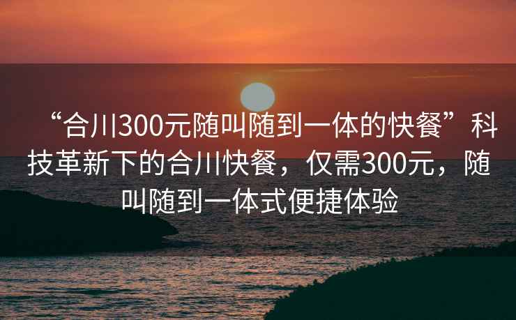 “合川300元隨叫隨到一體的快餐”科技革新下的合川快餐，僅需300元，隨叫隨到一體式便捷體驗