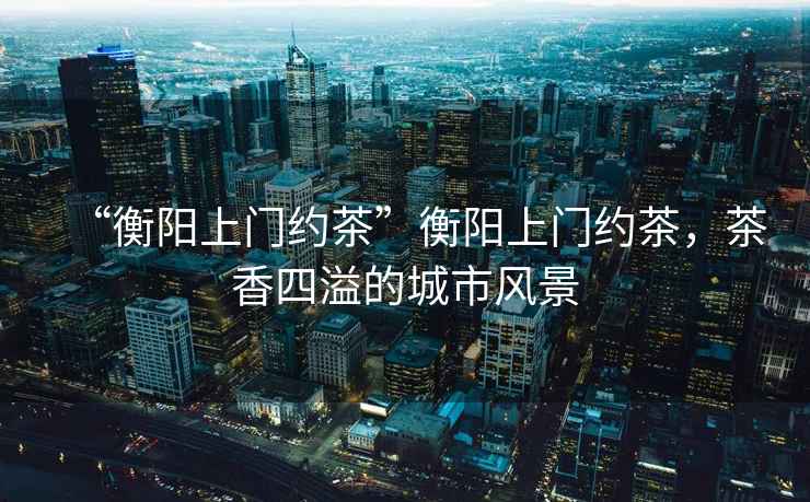 “衡陽上門約茶”衡陽上門約茶，茶香四溢的城市風景