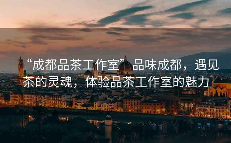 “成都品茶工作室”品味成都，遇見茶的靈魂，體驗品茶工作室的魅力