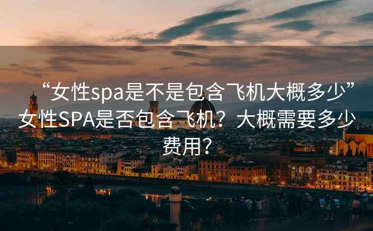 “女性spa是不是包含飛機(jī)大概多少”女性SPA是否包含飛機(jī)？大概需要多少費(fèi)用？