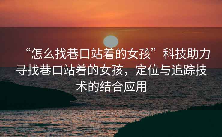 “怎么找巷口站著的女孩”科技助力尋找巷口站著的女孩，定位與追蹤技術的結合應用
