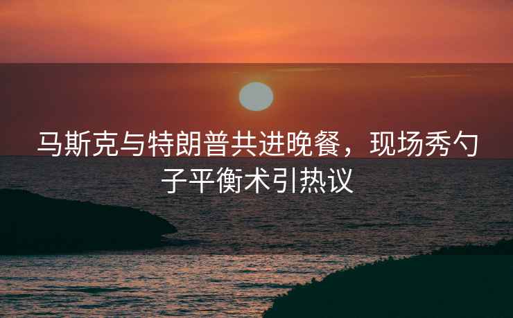 馬斯克與特朗普共進(jìn)晚餐，現(xiàn)場(chǎng)秀勺子平衡術(shù)引熱議