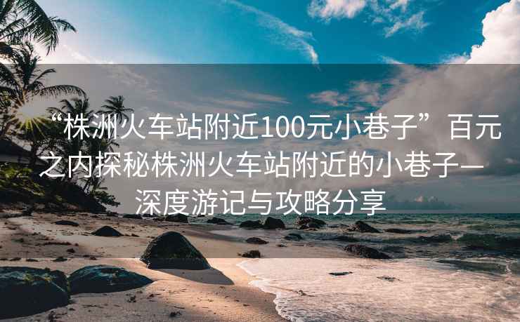 “株洲火車站附近100元小巷子”百元之內探秘株洲火車站附近的小巷子—深度游記與攻略分享