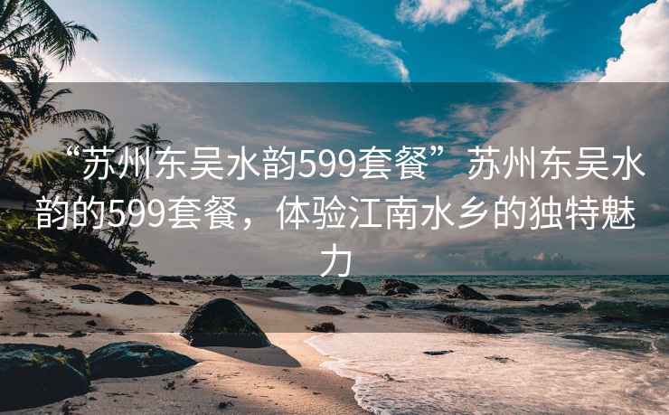 “蘇州東吳水韻599套餐”蘇州東吳水韻的599套餐，體驗江南水鄉的獨特魅力
