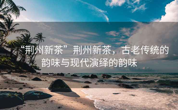 “荊州新茶”荊州新茶，古老傳統的韻味與現代演繹的韻味