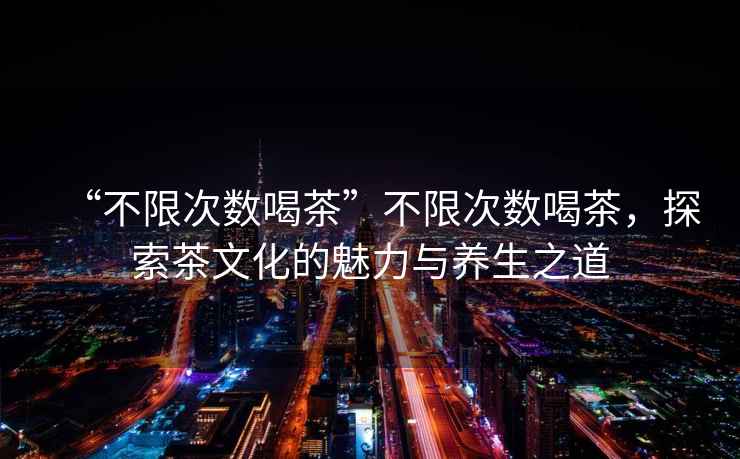 “不限次數喝茶”不限次數喝茶，探索茶文化的魅力與養生之道