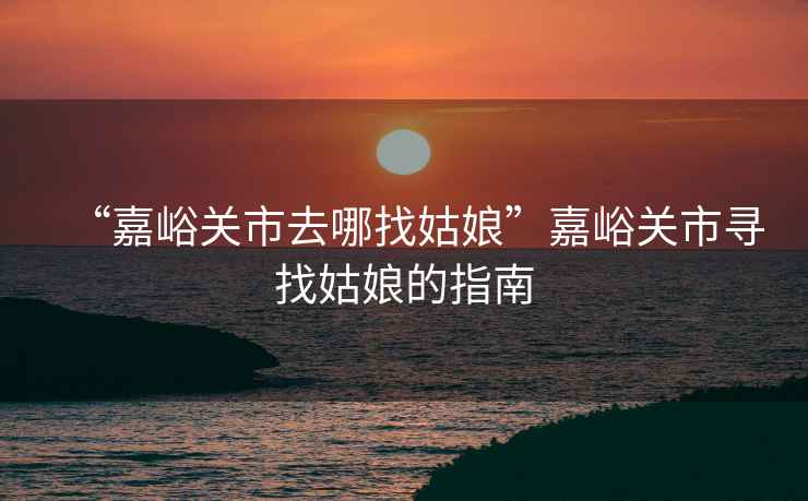 “嘉峪關(guān)市去哪找姑娘”嘉峪關(guān)市尋找姑娘的指南