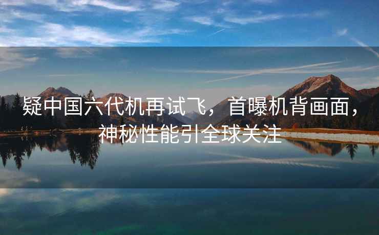 疑中國六代機再試飛，首曝機背畫面，神秘性能引全球關注