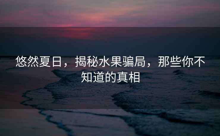 悠然夏日，揭秘水果騙局，那些你不知道的真相