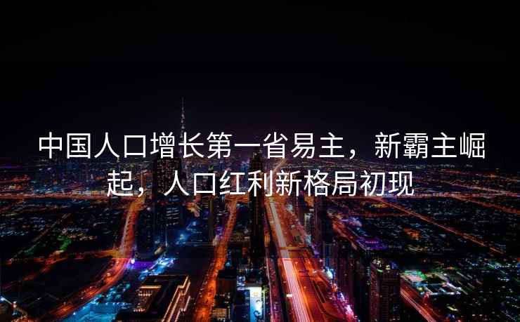 中國(guó)人口增長(zhǎng)第一省易主，新霸主崛起，人口紅利新格局初現(xiàn)