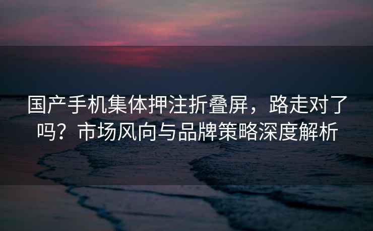 國產(chǎn)手機(jī)集體押注折疊屏，路走對了嗎？市場風(fēng)向與品牌策略深度解析