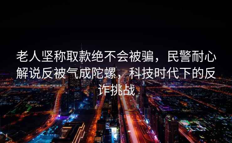 老人堅稱取款絕不會被騙，民警耐心解說反被氣成陀螺，科技時代下的反詐挑戰(zhàn)
