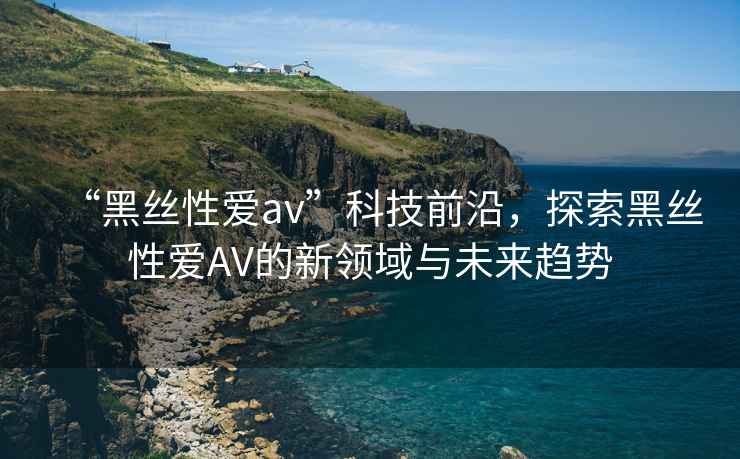 “黑絲性愛av”科技前沿，探索黑絲性愛AV的新領域與未來趨勢