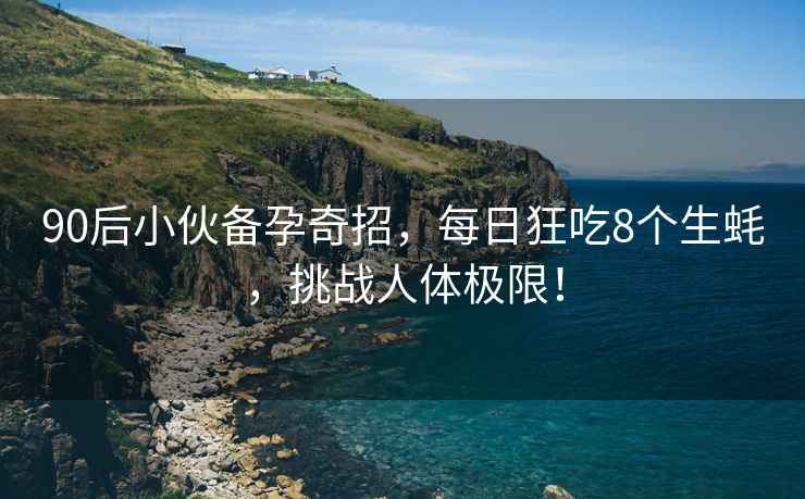 90后小伙備孕奇招，每日狂吃8個生蠔，挑戰人體極限！