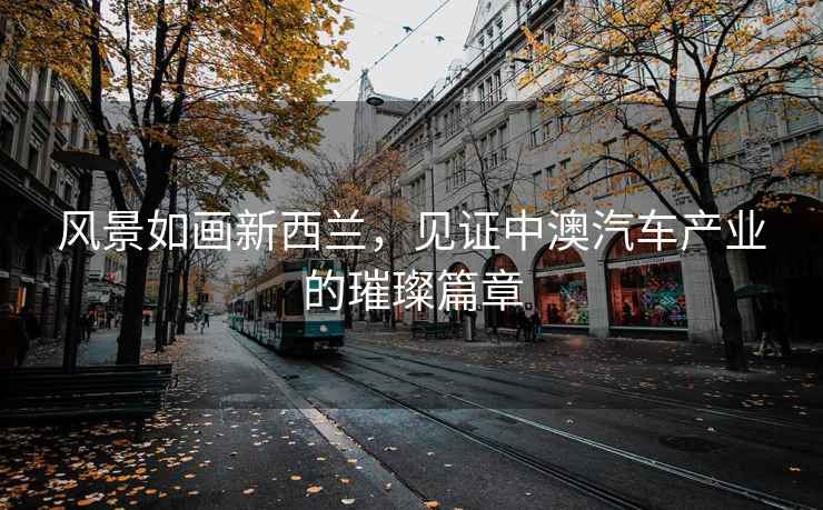 風景如畫新西蘭，見證中澳汽車產業的璀璨篇章